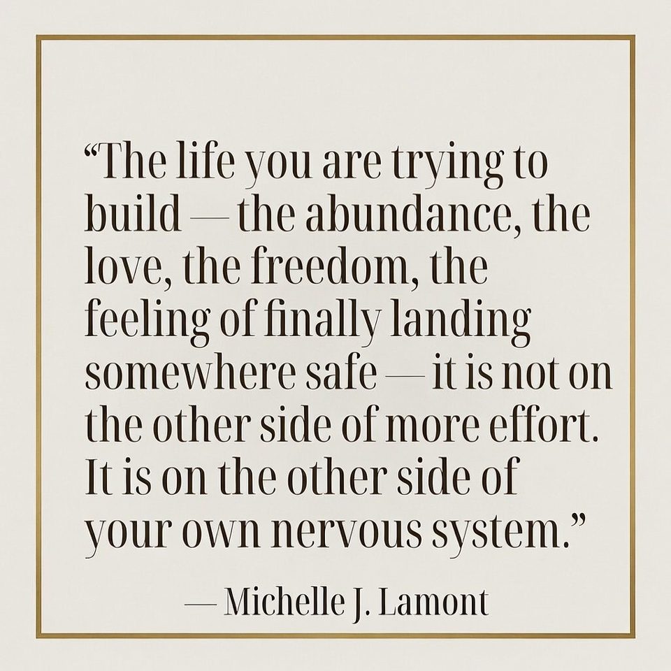 Quote graphic by Michelle J. Lamont: 'The life you are trying to build — the abundance, the love, the freedom, the feeling of finally landing somewhere safe — it is not on the other side of more effort. It is on the other side of your own nervous system.' Elegant minimalist design with gold border
